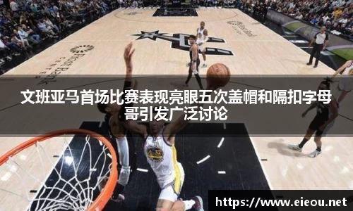 文班亚马首场比赛表现亮眼五次盖帽和隔扣字母哥引发广泛讨论