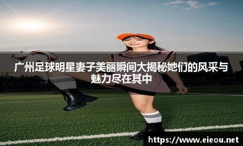 广州足球明星妻子美丽瞬间大揭秘她们的风采与魅力尽在其中