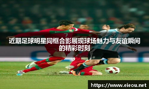 近期足球明星同框合影展现球场魅力与友谊瞬间的精彩时刻