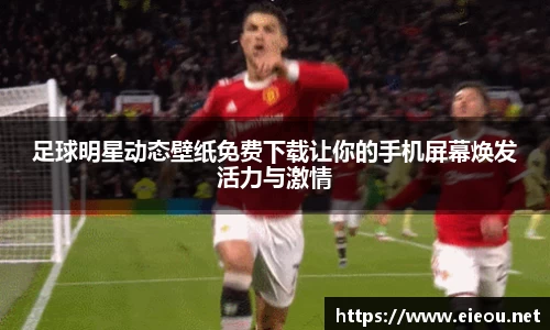足球明星动态壁纸免费下载让你的手机屏幕焕发活力与激情